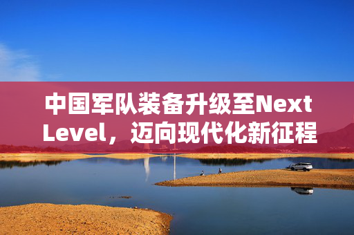 中国军队装备升级至Next Level，迈向现代化新征程