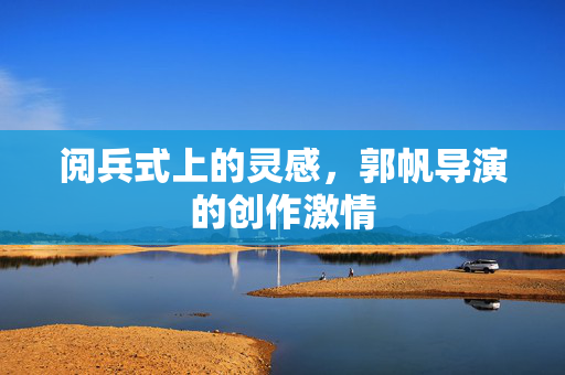 阅兵式上的灵感，郭帆导演的创作激情