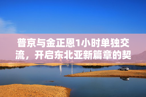 普京与金正恩1小时单独交流，开启东北亚新篇章的契机