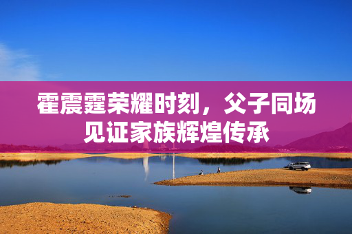 霍震霆荣耀时刻，父子同场见证家族辉煌传承