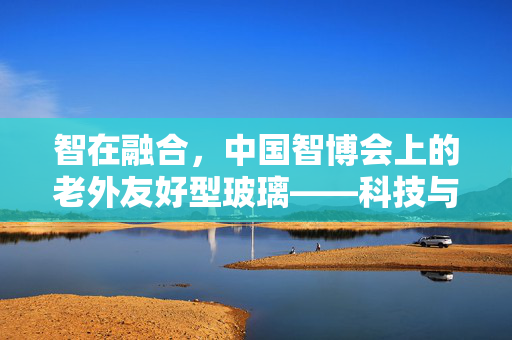 智在融合，中国智博会上的老外友好型玻璃——科技与文化的跨界盛宴