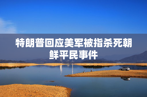特朗普回应美军被指杀死朝鲜平民事件