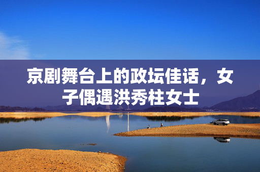 京剧舞台上的政坛佳话，女子偶遇洪秀柱女士