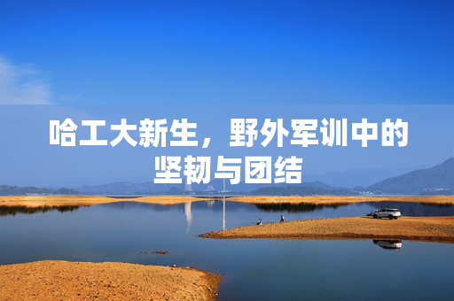哈工大新生，野外军训中的坚韧与团结