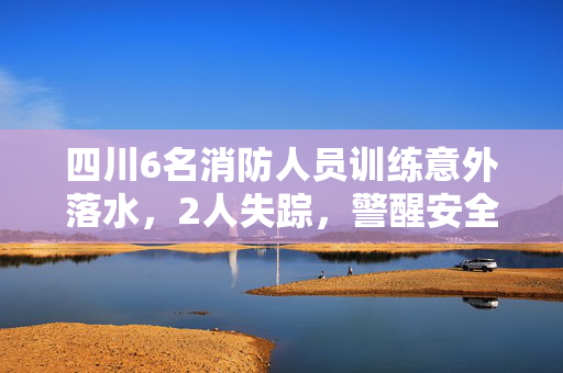 四川6名消防人员训练意外落水，2人失踪，警醒安全意识的重要性