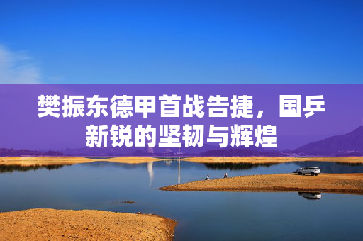 樊振东德甲首战告捷，国乒新锐的坚韧与辉煌
