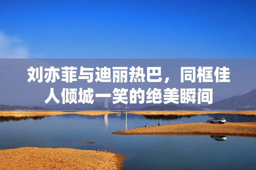 刘亦菲与迪丽热巴，同框佳人倾城一笑的绝美瞬间