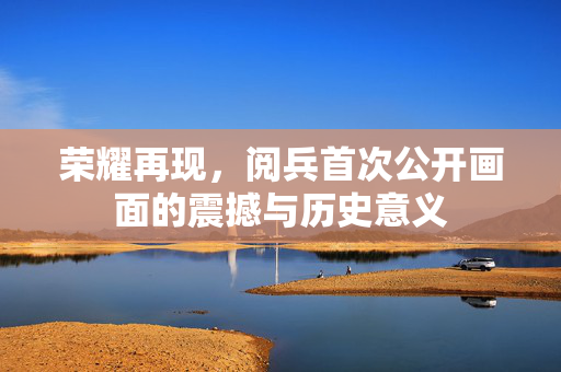 荣耀再现，阅兵首次公开画面的震撼与历史意义