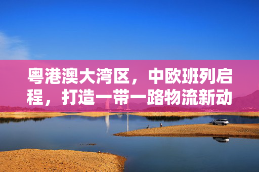 粤港澳大湾区，中欧班列启程，打造一带一路物流新动脉