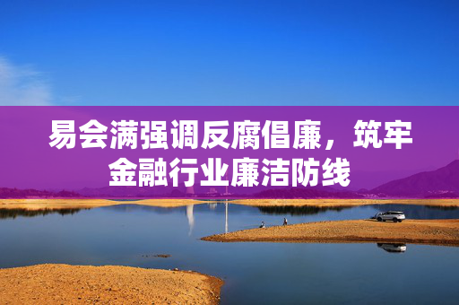 易会满强调反腐倡廉，筑牢金融行业廉洁防线