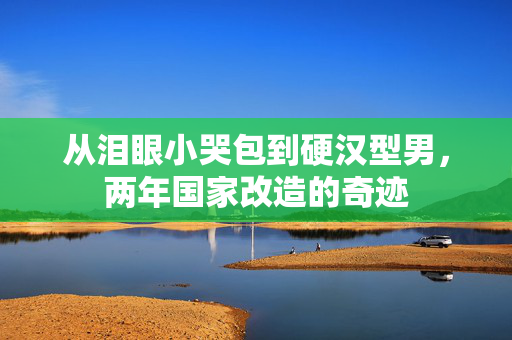 从泪眼小哭包到硬汉型男，两年国家改造的奇迹
