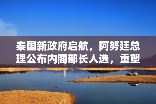 泰国新政府启航，阿努廷总理公布内阁部长人选，重塑国家发展蓝图