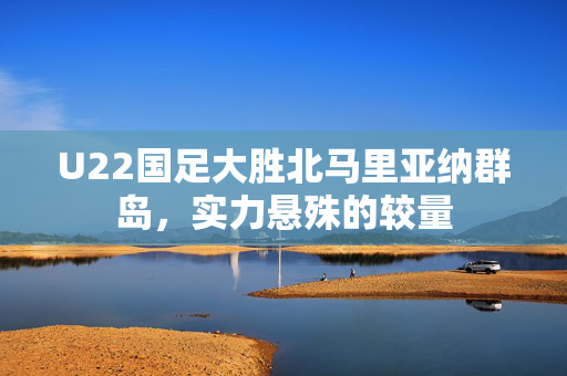 U22国足大胜北马里亚纳群岛，实力悬殊的较量