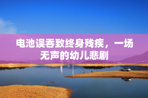 电池误吞致终身残疾，一场无声的幼儿悲剧