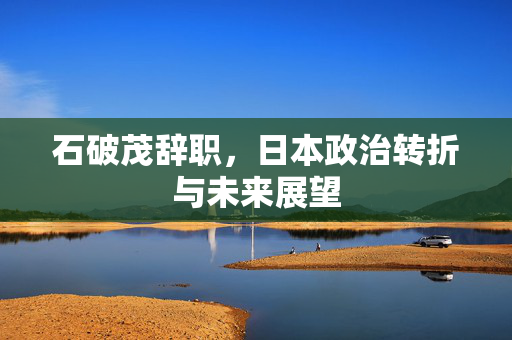 石破茂辞职，日本政治转折与未来展望