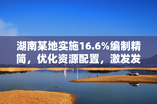 湖南某地实施16.6%编制精简，优化资源配置，激发发展新活力
