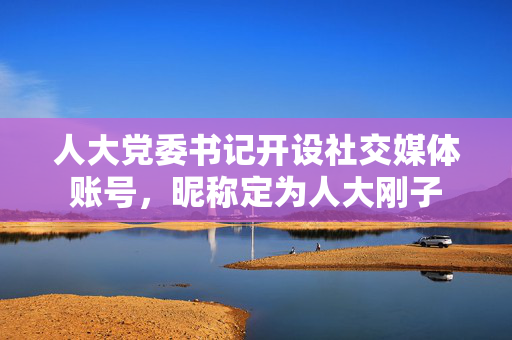人大党委书记开设社交媒体账号，昵称定为人大刚子