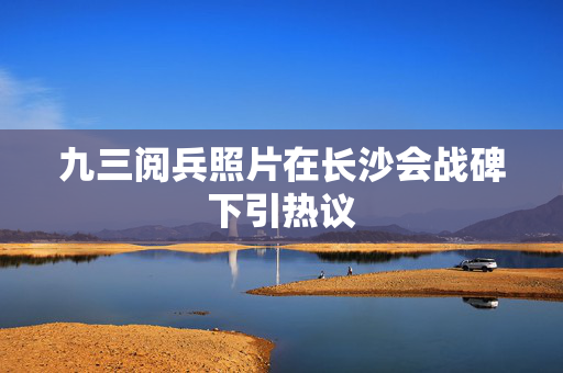 九三阅兵照片在长沙会战碑下引热议