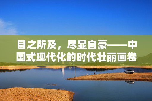 目之所及，尽显自豪——中国式现代化的时代壮丽画卷