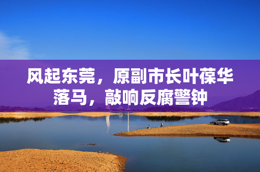风起东莞，原副市长叶葆华落马，敲响反腐警钟
