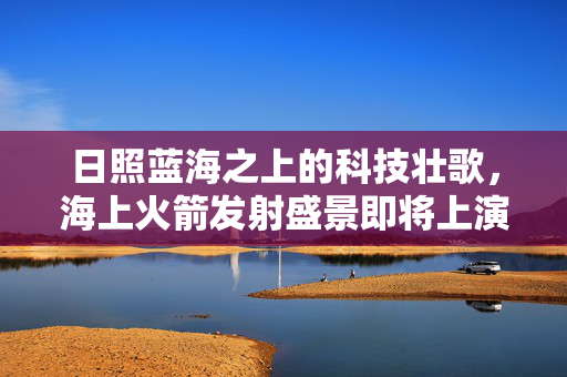 日照蓝海之上的科技壮歌，海上火箭发射盛景即将上演
