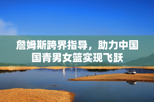 詹姆斯跨界指导，助力中国国青男女篮实现飞跃