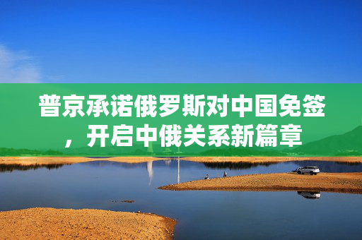 普京承诺俄罗斯对中国免签，开启中俄关系新篇章