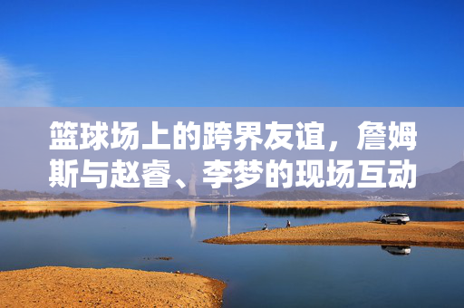 篮球场上的跨界友谊，詹姆斯与赵睿、李梦的现场互动纪实