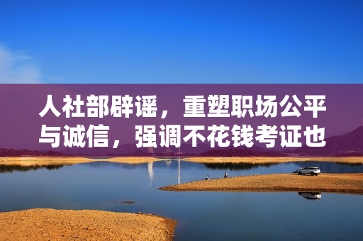人社部辟谣，重塑职场公平与诚信，强调不花钱考证也能入职