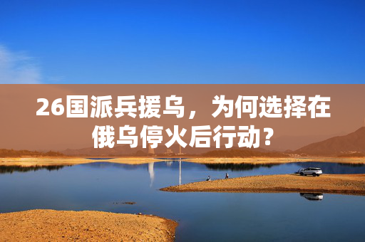 26国派兵援乌，为何选择在俄乌停火后行动？