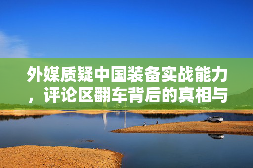 外媒质疑中国装备实战能力，评论区翻车背后的真相与反思