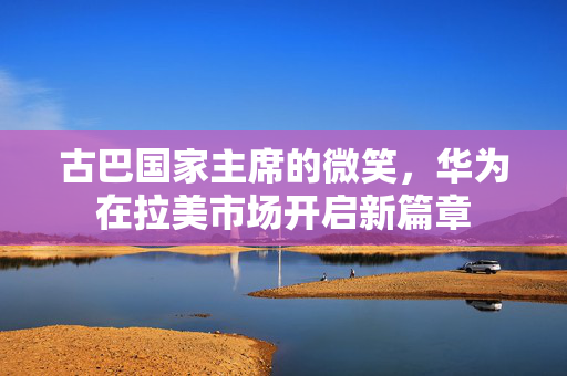 古巴国家主席的微笑，华为在拉美市场开启新篇章