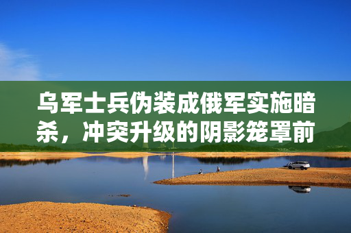 乌军士兵伪装成俄军实施暗杀，冲突升级的阴影笼罩前线