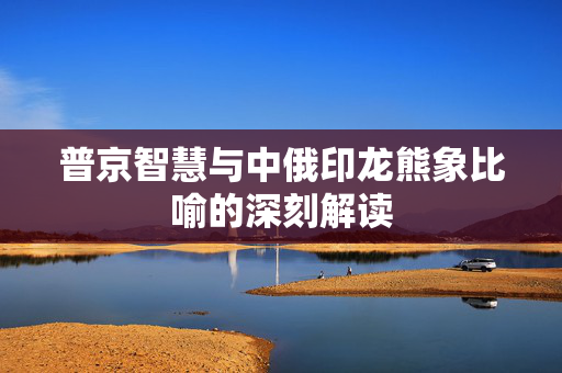 普京智慧与中俄印龙熊象比喻的深刻解读