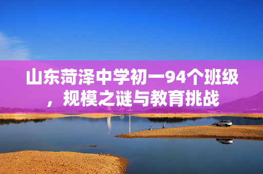 山东菏泽中学初一94个班级，规模之谜与教育挑战