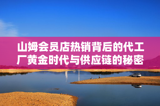 山姆会员店热销背后的代工厂黄金时代与供应链的秘密