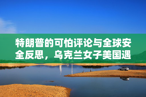 特朗普的可怕评论与全球安全反思，乌克兰女子美国遇刺喉事件引发的思考