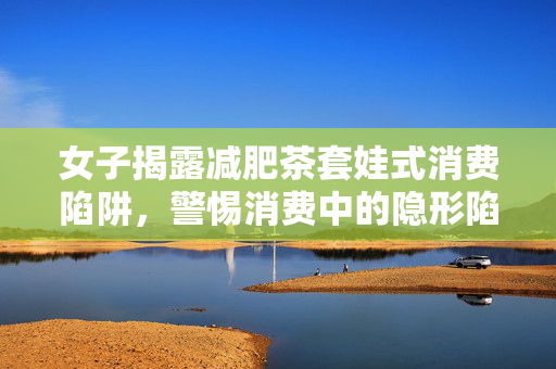 女子揭露减肥茶套娃式消费陷阱，警惕消费中的隐形陷阱