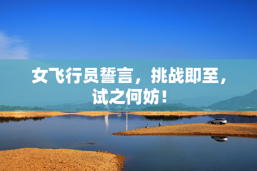 女飞行员誓言，挑战即至，试之何妨！