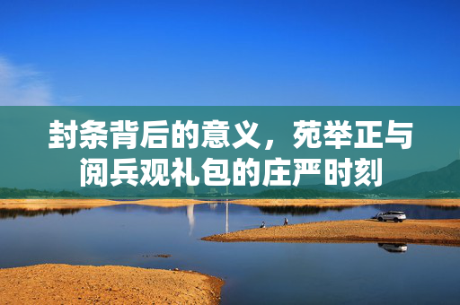 封条背后的意义，苑举正与阅兵观礼包的庄严时刻