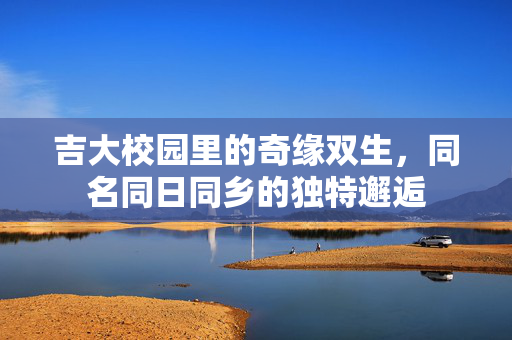 吉大校园里的奇缘双生，同名同日同乡的独特邂逅