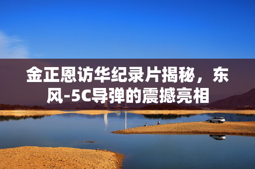 金正恩访华纪录片揭秘，东风-5C导弹的震撼亮相