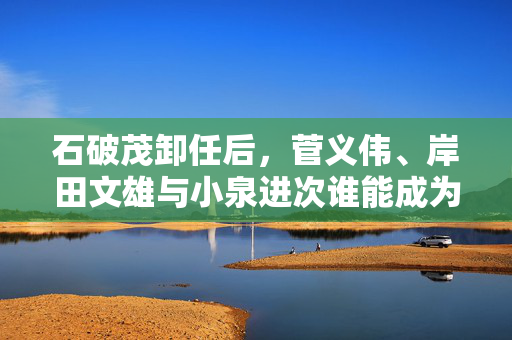 石破茂卸任后，菅义伟、岸田文雄与小泉进次谁能成为日本新首相？