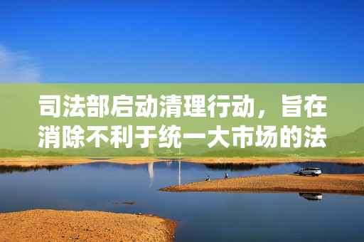 司法部启动清理行动，旨在消除不利于统一大市场的法规