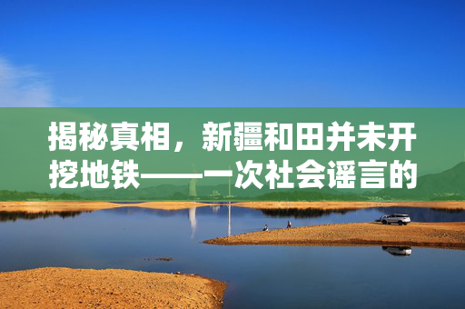 揭秘真相，新疆和田并未开挖地铁——一次社会谣言的深度剖析