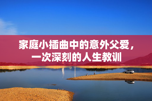 家庭小插曲中的意外父爱，一次深刻的人生教训