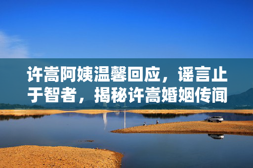 许嵩阿姨温馨回应，谣言止于智者，揭秘许嵩婚姻传闻的真相