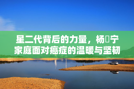 星二代背后的力量，杨祐宁家庭面对癌症的温暖与坚韧