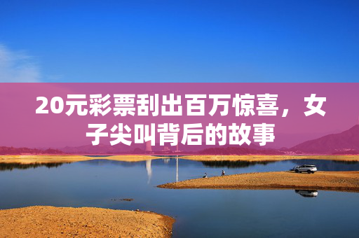 20元彩票刮出百万惊喜，女子尖叫背后的故事