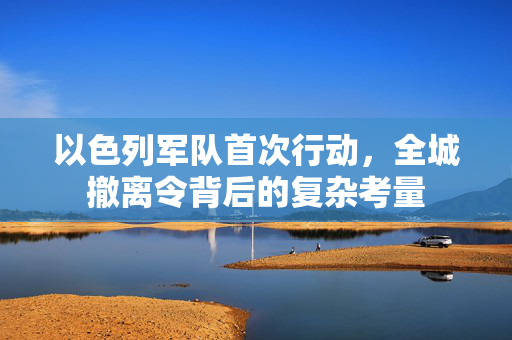 以色列军队首次行动，全城撤离令背后的复杂考量